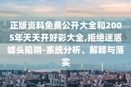 正版资料免费公开大全和2005年天天开好彩大全,拒绝迷惑噱头陷阱-系统分析、解释与落实